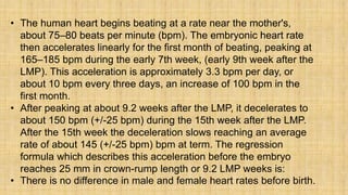 • The human heart begins beating at a rate near the mother's,
about 75–80 beats per minute (bpm). The embryonic heart rate
then accelerates linearly for the first month of beating, peaking at
165–185 bpm during the early 7th week, (early 9th week after the
LMP). This acceleration is approximately 3.3 bpm per day, or
about 10 bpm every three days, an increase of 100 bpm in the
first month.
• After peaking at about 9.2 weeks after the LMP, it decelerates to
about 150 bpm (+/-25 bpm) during the 15th week after the LMP.
After the 15th week the deceleration slows reaching an average
rate of about 145 (+/-25 bpm) bpm at term. The regression
formula which describes this acceleration before the embryo
reaches 25 mm in crown-rump length or 9.2 LMP weeks is:
• There is no difference in male and female heart rates before birth.
 