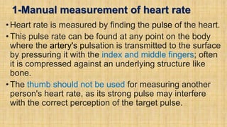 1-Manual measurement of heart rate
• Heart rate is measured by finding the pulse of the heart.
• This pulse rate can be found at any point on the body
where the artery's pulsation is transmitted to the surface
by pressuring it with the index and middle fingers; often
it is compressed against an underlying structure like
bone.
• The thumb should not be used for measuring another
person's heart rate, as its strong pulse may interfere
with the correct perception of the target pulse.
 