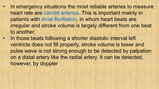 • In emergency situations the most reliable arteries to measure
heart rate are carotid arteries. This is important mainly in
patients with atrial fibrillation, in whom heart beats are
irregular and stroke volume is largely different from one beat
to another.
• In those beats following a shorter diastolic interval left
ventricle does not fill properly, stroke volume is lower and
pulse wave is not strong enough to be detected by palpation
on a distal artery like the radial artery. It can be detected,
however, by doppler
 