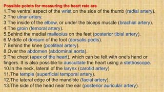 Possible points for measuring the heart rate are
1.The ventral aspect of the wrist on the side of the thumb (radial artery).
2.The ulnar artery.
3.The inside of the elbow, or under the biceps muscle (brachial artery).
4.The groin (femoral artery).
5.Behind the medial malleolus on the feet (posterior tibial artery).
6.Middle of dorsum of the foot (dorsalis pedis).
7.Behind the knee (popliteal artery).
8.Over the abdomen (abdominal aorta).
9.The chest (apex of the heart), which can be felt with one's hand or
fingers. It is also possible to auscultate the heart using a stethoscope.
10.In the neck, lateral of the larynx (carotid artery)
11.The temple (superficial temporal artery).
12.The lateral edge of the mandible (facial artery).
13.The side of the head near the ear (posterior auricular artery).
 