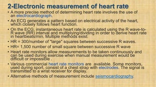 2-Electronic measurement of heart rate
• A more precise method of determining heart rate involves the use of
an electrocardiograph.
• An ECG generates a pattern based on electrical activity of the heart,
which closely follows heart function.
• On the ECG, instantaneous heart rate is calculated using the R wave-to-
R wave (RR) interval and multiplying/dividing in order to derive heart rate
in heartbeats/min. Multiple methods exist:
• HR = 300/number of "large" squares between successive R waves.
• HR= 1,500 number of small square between successive R wave
• Heart rate monitors allow measurements to be taken continuously and
can be used during exercise when manual measurement would be
difficult or impossible .
• Various commercial heart rate monitors are available. Some monitors,
used during sport, consist of a chest strap with electrodes. The signal is
transmitted to a wrist receiver for display.
• Alternative methods of measurement include seismocardiography.
 