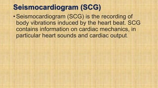 Seismocardiogram (SCG)
•Seismocardiogram (SCG) is the recording of
body vibrations induced by the heart beat. SCG
contains information on cardiac mechanics, in
particular heart sounds and cardiac output.
 