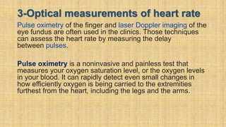 3-Optical measurements of heart rate
Pulse oximetry of the finger and laser Doppler imaging of the
eye fundus are often used in the clinics. Those techniques
can assess the heart rate by measuring the delay
between pulses.
Pulse oximetry is a noninvasive and painless test that
measures your oxygen saturation level, or the oxygen levels
in your blood. It can rapidly detect even small changes in
how efficiently oxygen is being carried to the extremities
furthest from the heart, including the legs and the arms.
 