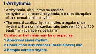 1-Arrhythmia
•Arrhythmia, also known as cardiac
arrhythmia or heart arrhythmia, refers to disruption
of the normal cardiac rhythm.
•The normal cardiac rhythm implies a regular sinus
rhythm with a normal cardiac rate, between 60 and 100
beats/min (average 72 beats/min).
Cardiac arrhythmias may be grouped as:
1.Abnormal sinus rhythm,
2.Conduction disturbances (heart blocks) and
3.Ectopic cardiac rhythm.
 