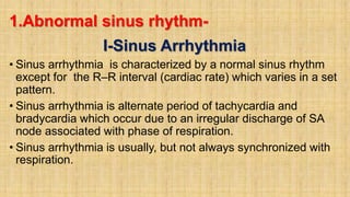 1.Abnormal sinus rhythm-
I-Sinus Arrhythmia
• Sinus arrhythmia is characterized by a normal sinus rhythm
except for the R–R interval (cardiac rate) which varies in a set
pattern.
• Sinus arrhythmia is alternate period of tachycardia and
bradycardia which occur due to an irregular discharge of SA
node associated with phase of respiration.
• Sinus arrhythmia is usually, but not always synchronized with
respiration.
 