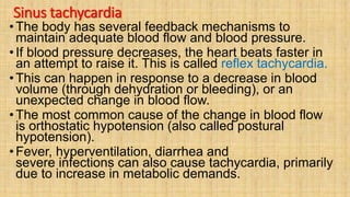 Sinus tachycardia
• The body has several feedback mechanisms to
maintain adequate blood flow and blood pressure.
• If blood pressure decreases, the heart beats faster in
an attempt to raise it. This is called reflex tachycardia.
• This can happen in response to a decrease in blood
volume (through dehydration or bleeding), or an
unexpected change in blood flow.
• The most common cause of the change in blood flow
is orthostatic hypotension (also called postural
hypotension).
•Fever, hyperventilation, diarrhea and
severe infections can also cause tachycardia, primarily
due to increase in metabolic demands.
 