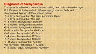 Diagnosis of tachycardia-
The upper threshold of a normal human resting heart rate is based on age.
Cutoff values for tachycardia in different age groups are fairly well
standardized; typical cutoffs are listed below:
•1–2 days: Tachycardia >159 beats per minute (bpm)
•3–6 days: Tachycardia >166 bpm
•1–3 weeks: Tachycardia >182 bpm
•1–2 months: Tachycardia >179 bpm
•3–5 months: Tachycardia >186 bpm
•6–11 months: Tachycardia >169 bpm
•1–2 years: Tachycardia >151 bpm
•3–4 years: Tachycardia >137 bpm
•5–7 years: Tachycardia >133 bpm
•8–11 years: Tachycardia >130 bpm
•12–15 years: Tachycardia >119 bpm
•>15 years – adult: Tachycardia >100 bpm
 