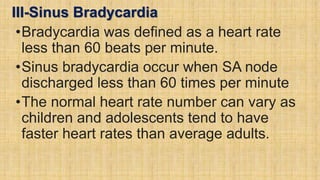 III-Sinus Bradycardia
•Bradycardia was defined as a heart rate
less than 60 beats per minute.
•Sinus bradycardia occur when SA node
discharged less than 60 times per minute
•The normal heart rate number can vary as
children and adolescents tend to have
faster heart rates than average adults.
 