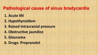 Pathological cause of sinus bradycardia
1. Acute MI
2. Hypothyroidism
3. Raised intracranial pressure
4. Obstructive jaundice
5. Glaucoma
6. Drugs: Propranolol
 