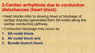 2-Cardiac arrhythmia due to conduction
disturbances (heart block)
•Heart blocks refer to slowing down or blockage of
cardiac impulse (generated from SA node) along the
cardiac conductive pathway.
•Conduction blockage may occur as:
1. SA nodal block,
2. AV nodal block and
3. Bundle branch block.
 