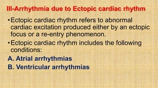 III-Arrhythmia due to Ectopic cardiac rhythm
•Ectopic cardiac rhythm refers to abnormal
cardiac excitation produced either by an ectopic
focus or a re-entry phenomenon.
•Ectopic cardiac rhythm includes the following
conditions:
A. Atrial arrhythmias
B. Ventricular arrhythmias
 