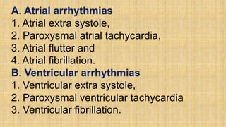 A. Atrial arrhythmias
1. Atrial extra systole,
2. Paroxysmal atrial tachycardia,
3. Atrial flutter and
4. Atrial fibrillation.
B. Ventricular arrhythmias
1. Ventricular extra systole,
2. Paroxysmal ventricular tachycardia
3. Ventricular fibrillation.
 