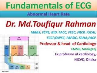 Fundamentals of ECG
Abnormal Heart Rate
Dr. Md.Toufiqur Rahman
MBBS, FCPS, MD, FACC, FESC, FRCP, FSCAI,
FCCP,FAPSC, FAPSIC, FAHA,FACP
Professor & head of Cardiology
CMMC, Manikganj
Ex professor of cardiology,
NICVD, Dhaka
 