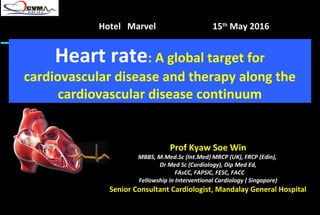 Heart rate: A global target for
cardiovascular disease and therapy along the
cardiovascular disease continuum
Prof Kyaw Soe Win
MBBS, M.Med.Sc (Int.Med) MRCP (UK), FRCP (Edin),
Dr Med Sc (Cardiology), Dip Med Ed,
FAsCC, FAPSIC, FESC, FACC
Fellowship in Interventional Cardiology ( Singapore)
Senior Consultant Cardiologist, Mandalay General Hospital
Hotel Marvel 15th
May 2016
 
