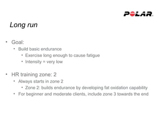 Long run
• Goal:
• Build basic endurance
• Exercise long enough to cause fatigue
• Intensity = very low
• HR training zone: 2
• Always starts in zone 2
• Zone 2: builds endurance by developing fat oxidation capability
• For beginner and moderate clients, include zone 3 towards the end
 