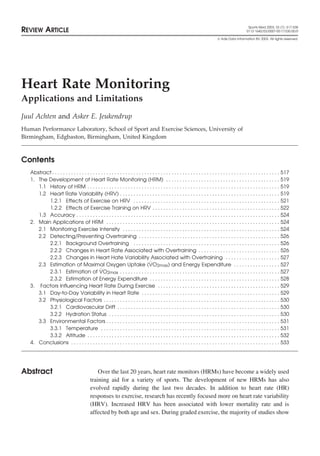 Sports Med 2003; 33 (7): 517-538
REVIEW ARTICLE                                                                                                                                           0112-1642/03/0007-0517/$30.00/0

                                                                                                                                      Adis Data Information BV 2003. All rights reserved.




Heart Rate Monitoring
Applications and Limitations
Juul Achten and Asker E. Jeukendrup
Human Performance Laboratory, School of Sport and Exercise Sciences, University of
Birmingham, Edgbaston, Birmingham, United Kingdom



Contents
   Abstract . . . . . . . . . . . . . . . . . . . . . . . . . . . . . . . . . . . . . . . . . . . . . . . . . . . . . . . . . . . . . . . . . . . . . . . . . . . . . . . . . . . . 517
   1. The Development of Heart Rate Monitoring (HRM) . . . . . . . . . . . . . . . . . . . . . . . . . . . . . . . . . . . . . . . . . . 519
      1.1 History of HRM . . . . . . . . . . . . . . . . . . . . . . . . . . . . . . . . . . . . . . . . . . . . . . . . . . . . . . . . . . . . . . . . . . . . . . . 519
      1.2 Heart Rate Variability (HRV) . . . . . . . . . . . . . . . . . . . . . . . . . . . . . . . . . . . . . . . . . . . . . . . . . . . . . . . . . . . 519
          1.2.1 Effects of Exercise on HRV . . . . . . . . . . . . . . . . . . . . . . . . . . . . . . . . . . . . . . . . . . . . . . . . . . . . . . 521
          1.2.2 Effects of Exercise Training on HRV . . . . . . . . . . . . . . . . . . . . . . . . . . . . . . . . . . . . . . . . . . . . . . . 522
      1.3 Accuracy . . . . . . . . . . . . . . . . . . . . . . . . . . . . . . . . . . . . . . . . . . . . . . . . . . . . . . . . . . . . . . . . . . . . . . . . . . . 524
   2. Main Applications of HRM . . . . . . . . . . . . . . . . . . . . . . . . . . . . . . . . . . . . . . . . . . . . . . . . . . . . . . . . . . . . . . . . 524
      2.1 Monitoring Exercise Intensity . . . . . . . . . . . . . . . . . . . . . . . . . . . . . . . . . . . . . . . . . . . . . . . . . . . . . . . . . . 524
      2.2 Detecting/Preventing Overtraining . . . . . . . . . . . . . . . . . . . . . . . . . . . . . . . . . . . . . . . . . . . . . . . . . . . . 526
          2.2.1 Background Overtraining . . . . . . . . . . . . . . . . . . . . . . . . . . . . . . . . . . . . . . . . . . . . . . . . . . . . . . 526
          2.2.2 Changes in Heart Rate Associated with Overtraining . . . . . . . . . . . . . . . . . . . . . . . . . . . . . . 526
          2.2.3 Changes in Heart Hate Variability Associated with Overtraining . . . . . . . . . . . . . . . . . . . . 527
                                                                                    ˙
      2.3 Estimation of Maximal Oxygen Uptake (VO2max) and Energy Expenditure . . . . . . . . . . . . . . . . . 527
          2.3.1 Estimation of VO               ˙ 2max . . . . . . . . . . . . . . . . . . . . . . . . . . . . . . . . . . . . . . . . . . . . . . . . . . . . . . . . . . . 527
          2.3.2 Estimation of Energy Expenditure . . . . . . . . . . . . . . . . . . . . . . . . . . . . . . . . . . . . . . . . . . . . . . . . 528
   3. Factors Influencing Heart Rate During Exercise . . . . . . . . . . . . . . . . . . . . . . . . . . . . . . . . . . . . . . . . . . . . . 529
      3.1 Day-to-Day Variability in Heart Rate . . . . . . . . . . . . . . . . . . . . . . . . . . . . . . . . . . . . . . . . . . . . . . . . . . . 529
      3.2 Physiological Factors . . . . . . . . . . . . . . . . . . . . . . . . . . . . . . . . . . . . . . . . . . . . . . . . . . . . . . . . . . . . . . . . . 530
          3.2.1 Cardiovascular Drift . . . . . . . . . . . . . . . . . . . . . . . . . . . . . . . . . . . . . . . . . . . . . . . . . . . . . . . . . . . . 530
          3.2.2 Hydration Status . . . . . . . . . . . . . . . . . . . . . . . . . . . . . . . . . . . . . . . . . . . . . . . . . . . . . . . . . . . . . . . 530
      3.3 Environmental Factors . . . . . . . . . . . . . . . . . . . . . . . . . . . . . . . . . . . . . . . . . . . . . . . . . . . . . . . . . . . . . . . . 531
          3.3.1 Temperature . . . . . . . . . . . . . . . . . . . . . . . . . . . . . . . . . . . . . . . . . . . . . . . . . . . . . . . . . . . . . . . . . . 531
          3.3.2 Altitude . . . . . . . . . . . . . . . . . . . . . . . . . . . . . . . . . . . . . . . . . . . . . . . . . . . . . . . . . . . . . . . . . . . . . . . 532
   4. Conclusions . . . . . . . . . . . . . . . . . . . . . . . . . . . . . . . . . . . . . . . . . . . . . . . . . . . . . . . . . . . . . . . . . . . . . . . . . . . . . 533




Abstract                                        Over the last 20 years, heart rate monitors (HRMs) have become a widely used
                                            training aid for a variety of sports. The development of new HRMs has also
                                            evolved rapidly during the last two decades. In addition to heart rate (HR)
                                            responses to exercise, research has recently focused more on heart rate variability
                                            (HRV). Increased HRV has been associated with lower mortality rate and is
                                            affected by both age and sex. During graded exercise, the majority of studies show
 