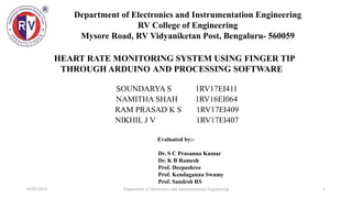 Department of Electronics and Instrumentation Engineering
RV College of Engineering
Mysore Road, RV Vidyaniketan Post, Bengaluru- 560059
04/02/2018 1Department of Electronics and Instrumentation Engineering
Evaluated by:-
Dr. S C Prasanna Kumar
Dr. K B Ramesh
Prof. Deepashree
Prof. Kendaganna Swamy
Prof. Sandesh RS
SOUNDARYA S 1RV17EI411
NAMITHA SHAH 1RV16EI064
RAM PRASAD K S 1RV17EI409
NIKHIL J V 1RV17EI407
HEART RATE MONITORING SYSTEM USING FINGER TIP
THROUGH ARDUINO AND PROCESSING SOFTWARE
 