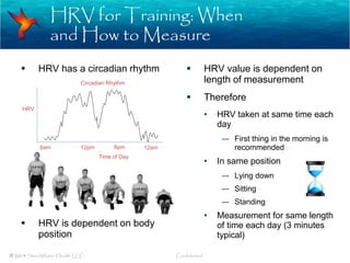HRV for Training: When
and How to Measure
© 2014 SweetWater Health LLC Confidential
 HRV has a circadian rhythm
 HRV is dependent on body
position
 HRV value is dependent on
length of measurement
 Therefore
• HRV taken at same time each
day
― First thing in the morning is
recommended
• In same position
― Lying down
― Sitting
― Standing
• Measurement for same length
of time each day (3 minutes
typical)
6am 12pm 6pm 12am
Circadian Rhythm
HRV
Time of Day
 