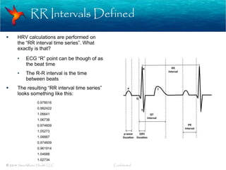 RR Intervals Defined
© 2014 SweetWater Health LLC Confidential
 HRV calculations are performed on
the “RR interval time series”. What
exactly is that?
• ECG “R” point can be though of as
the beat time
• The R-R interval is the time
between beats
 The resulting “RR interval time series”
looks something like this:
0.978516
0.982422
1.06641
1.06738
0.974609
1.05273
1.08887
0.974609
0.961914
1.04688
1.02734
 