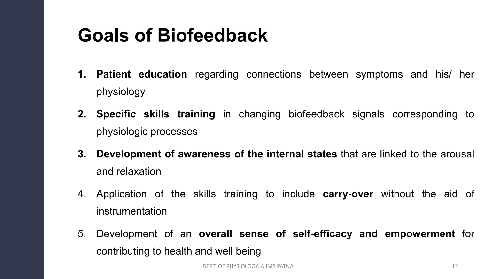 Goals of Biofeedback
1. Patient education regarding connections between symptoms and his/ her
physiology
2. Specific skills training in changing biofeedback signals corresponding to
physiologic processes
3. Development of awareness of the internal states that are linked to the arousal
and relaxation
4. Application of the skills training to include carry-over without the aid of
instrumentation
5. Development of an overall sense of self-efficacy and empowerment for
contributing to health and well being
DEPT. OF PHYSIOLOGY, AIIMS PATNA 12
 