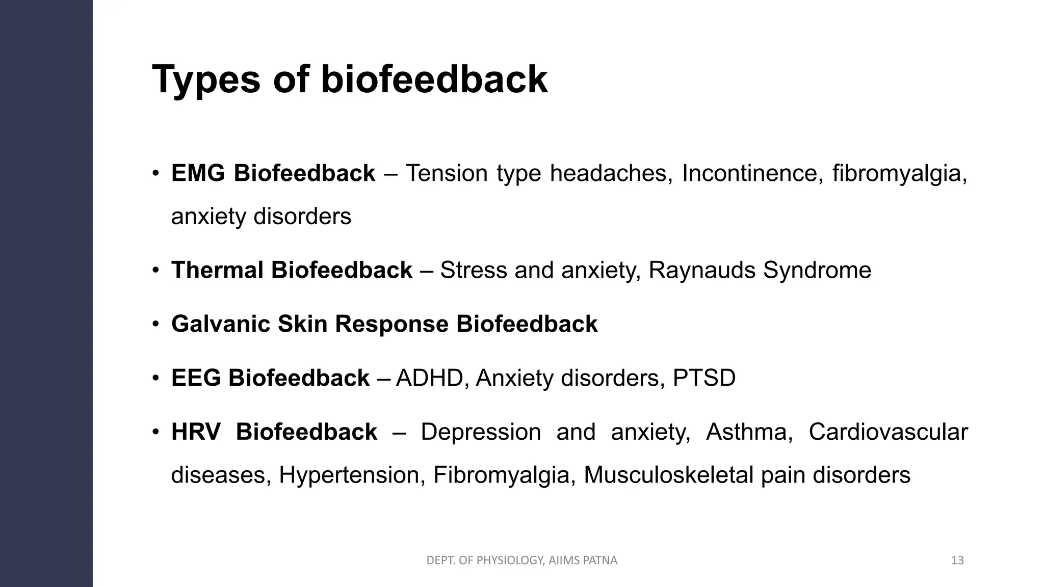Types of biofeedback
• EMG Biofeedback – Tension type headaches, Incontinence, fibromyalgia,
anxiety disorders
• Thermal Biofeedback – Stress and anxiety, Raynauds Syndrome
• Galvanic Skin Response Biofeedback
• EEG Biofeedback – ADHD, Anxiety disorders, PTSD
• HRV Biofeedback – Depression and anxiety, Asthma, Cardiovascular
diseases, Hypertension, Fibromyalgia, Musculoskeletal pain disorders
DEPT. OF PHYSIOLOGY, AIIMS PATNA 13
 