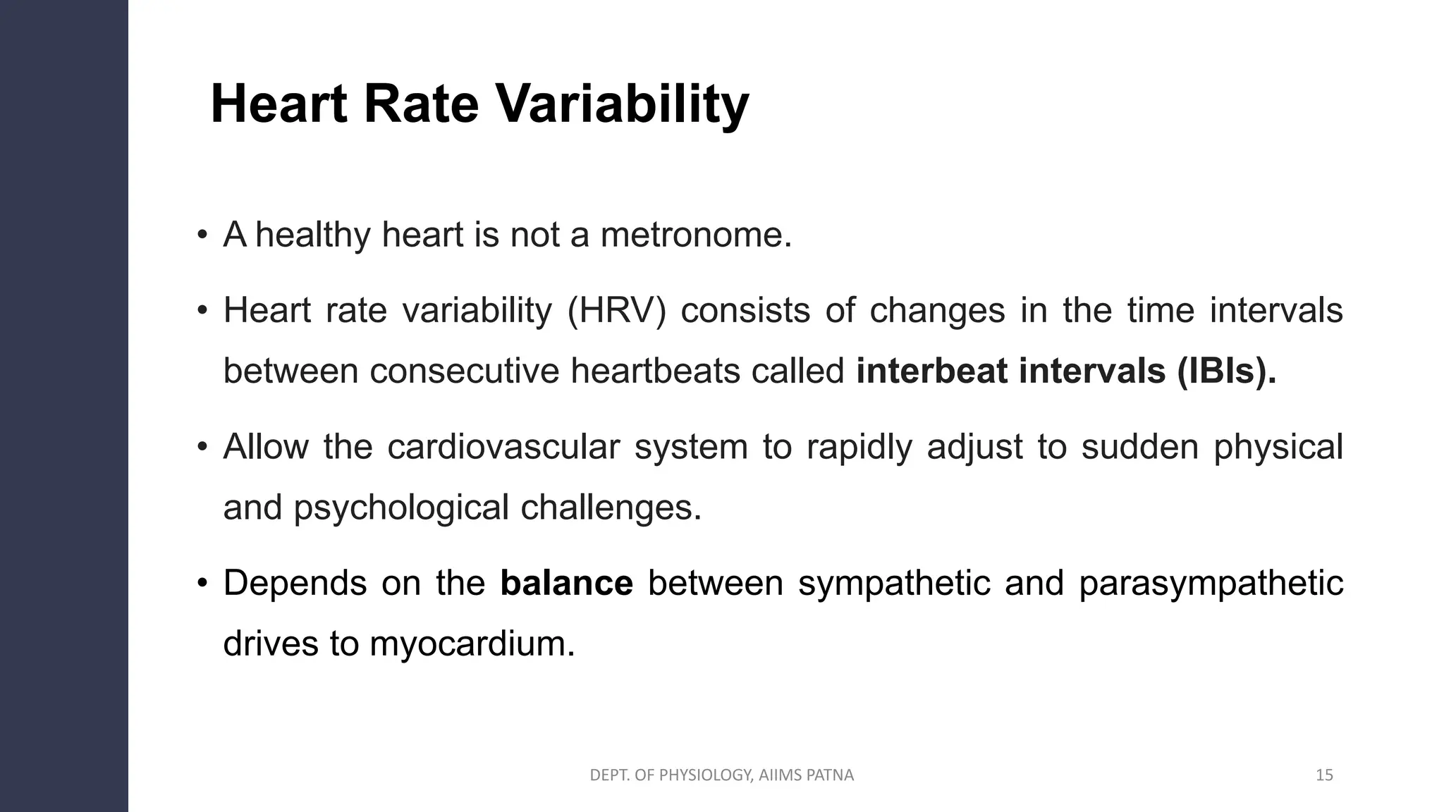 • A healthy heart is not a metronome.
• Heart rate variability (HRV) consists of changes in the time intervals
between consecutive heartbeats called interbeat intervals (IBIs).
• Allow the cardiovascular system to rapidly adjust to sudden physical
and psychological challenges.
• Depends on the balance between sympathetic and parasympathetic
drives to myocardium.
DEPT. OF PHYSIOLOGY, AIIMS PATNA 15
Heart Rate Variability
 