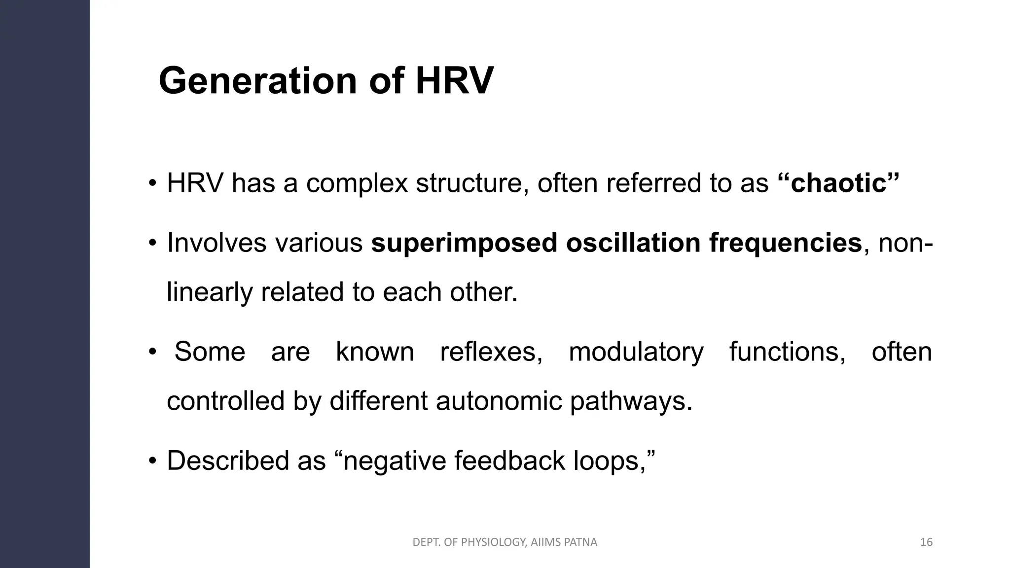 Generation of HRV
• HRV has a complex structure, often referred to as “chaotic”
• Involves various superimposed oscillation frequencies, non-
linearly related to each other.
• Some are known reflexes, modulatory functions, often
controlled by different autonomic pathways.
• Described as “negative feedback loops,”
16
DEPT. OF PHYSIOLOGY, AIIMS PATNA
 