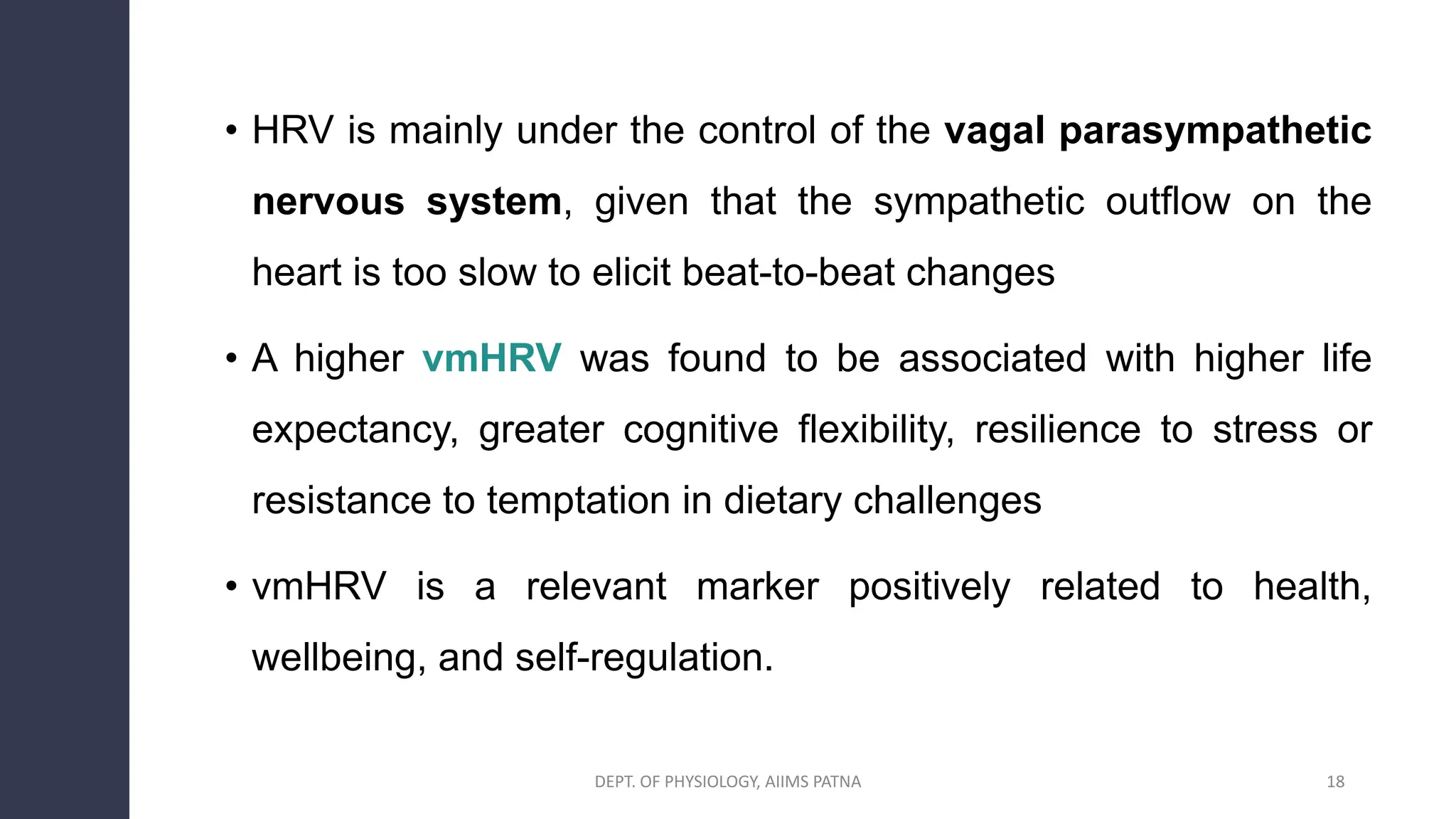 • HRV is mainly under the control of the vagal parasympathetic
nervous system, given that the sympathetic outflow on the
heart is too slow to elicit beat-to-beat changes
• A higher vmHRV was found to be associated with higher life
expectancy, greater cognitive flexibility, resilience to stress or
resistance to temptation in dietary challenges
• vmHRV is a relevant marker positively related to health,
wellbeing, and self-regulation.
18
DEPT. OF PHYSIOLOGY, AIIMS PATNA
 