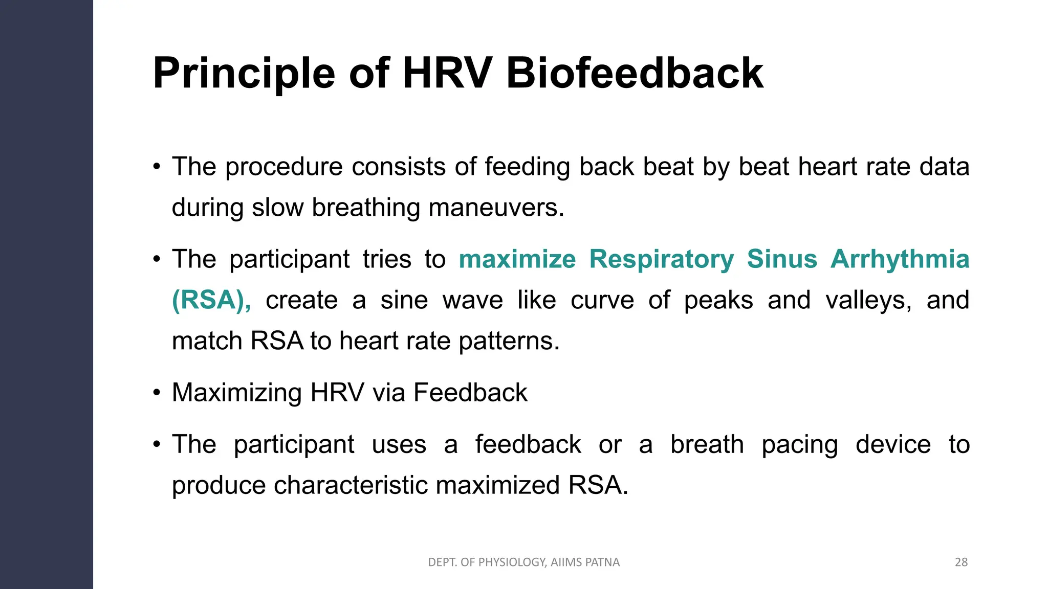 Principle of HRV Biofeedback
• The procedure consists of feeding back beat by beat heart rate data
during slow breathing maneuvers.
• The participant tries to maximize Respiratory Sinus Arrhythmia
(RSA), create a sine wave like curve of peaks and valleys, and
match RSA to heart rate patterns.
• Maximizing HRV via Feedback
• The participant uses a feedback or a breath pacing device to
produce characteristic maximized RSA.
28
DEPT. OF PHYSIOLOGY, AIIMS PATNA
 