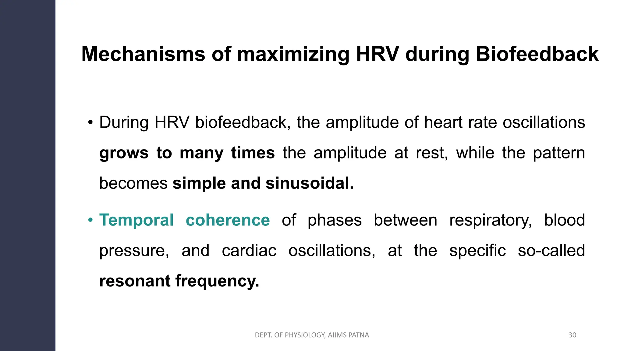 Mechanisms of maximizing HRV during Biofeedback
• During HRV biofeedback, the amplitude of heart rate oscillations
grows to many times the amplitude at rest, while the pattern
becomes simple and sinusoidal.
• Temporal coherence of phases between respiratory, blood
pressure, and cardiac oscillations, at the specific so-called
resonant frequency.
30
DEPT. OF PHYSIOLOGY, AIIMS PATNA
 