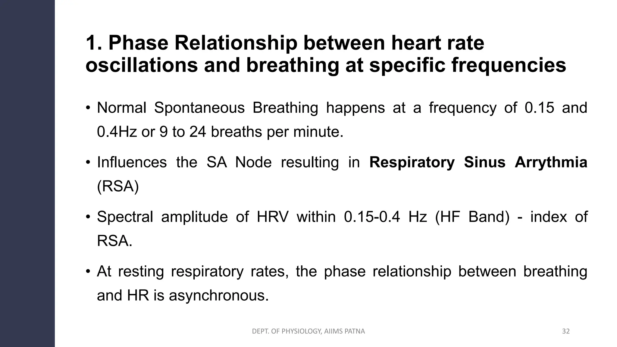 1. Phase Relationship between heart rate
oscillations and breathing at specific frequencies
• Normal Spontaneous Breathing happens at a frequency of 0.15 and
0.4Hz or 9 to 24 breaths per minute.
• Influences the SA Node resulting in Respiratory Sinus Arrythmia
(RSA)
• Spectral amplitude of HRV within 0.15-0.4 Hz (HF Band) - index of
RSA.
• At resting respiratory rates, the phase relationship between breathing
and HR is asynchronous.
32
DEPT. OF PHYSIOLOGY, AIIMS PATNA
 