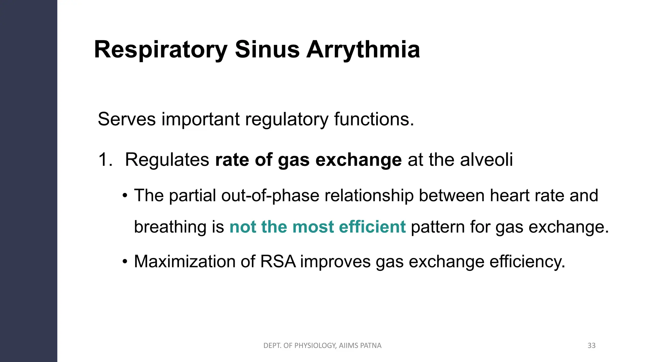 Respiratory Sinus Arrythmia
Serves important regulatory functions.
1. Regulates rate of gas exchange at the alveoli
• The partial out-of-phase relationship between heart rate and
breathing is not the most efficient pattern for gas exchange.
• Maximization of RSA improves gas exchange efficiency.
33
DEPT. OF PHYSIOLOGY, AIIMS PATNA
 