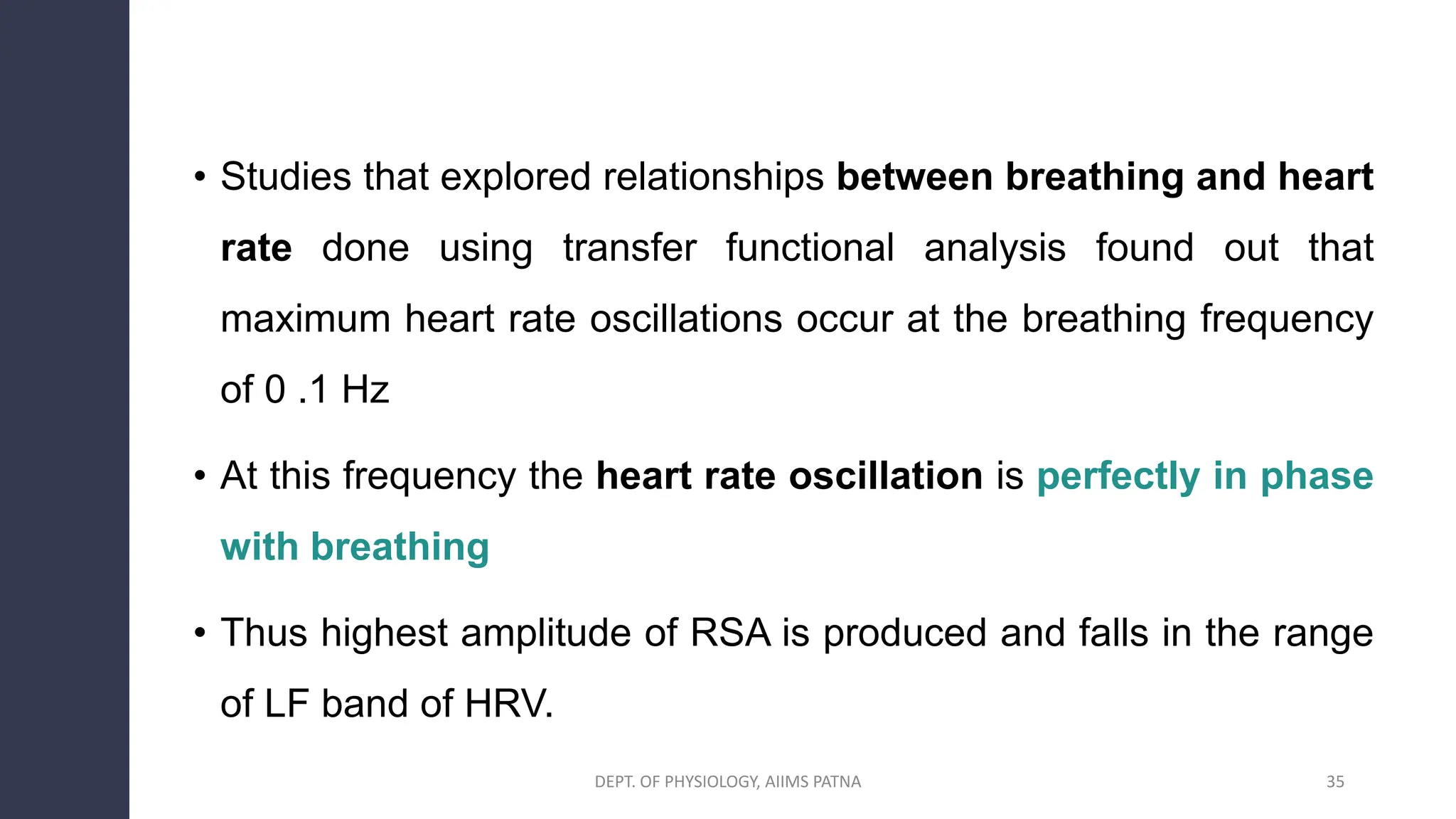 • Studies that explored relationships between breathing and heart
rate done using transfer functional analysis found out that
maximum heart rate oscillations occur at the breathing frequency
of 0 .1 Hz
• At this frequency the heart rate oscillation is perfectly in phase
with breathing
• Thus highest amplitude of RSA is produced and falls in the range
of LF band of HRV.
35
DEPT. OF PHYSIOLOGY, AIIMS PATNA
 