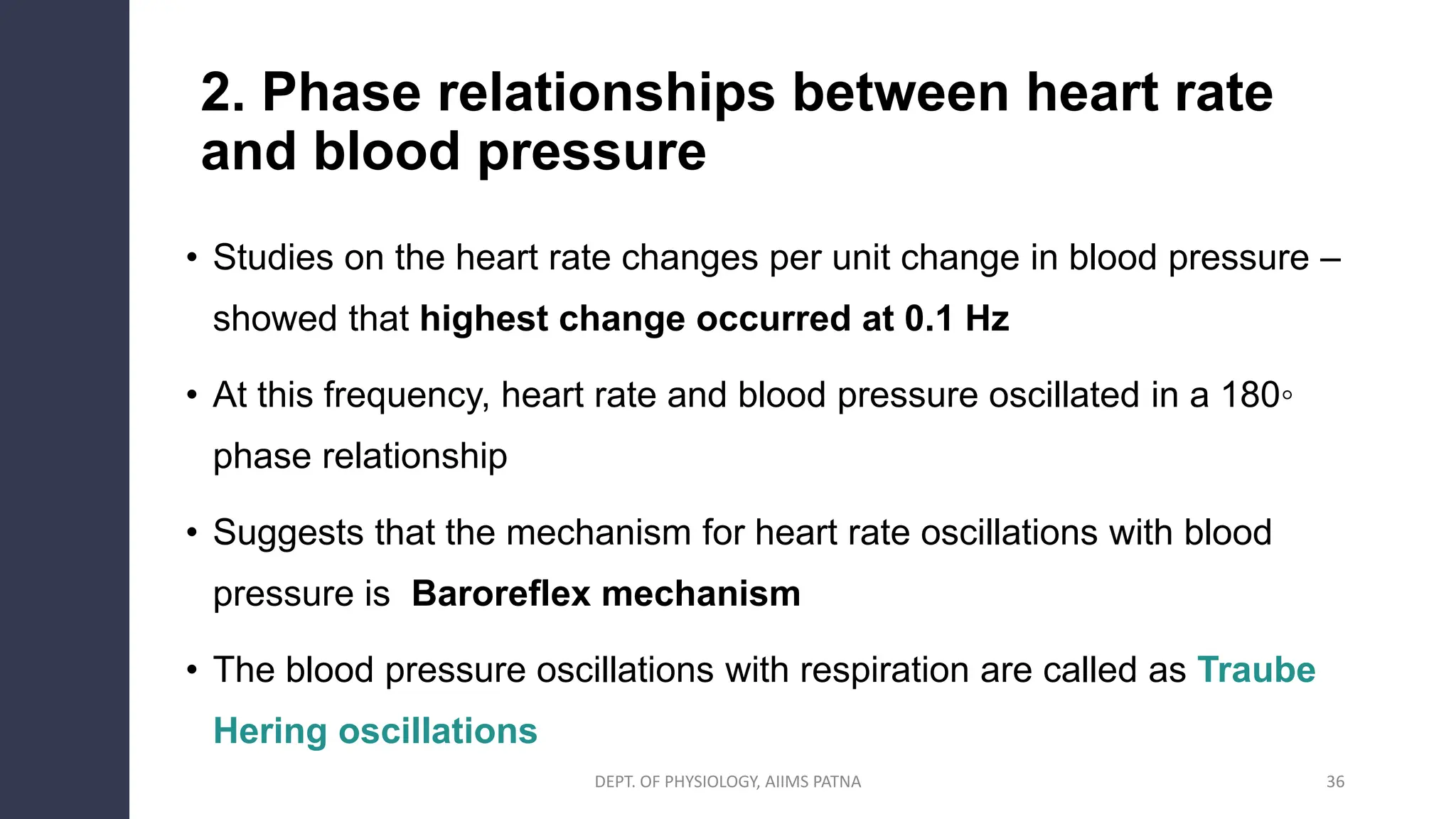2. Phase relationships between heart rate
and blood pressure
• Studies on the heart rate changes per unit change in blood pressure –
showed that highest change occurred at 0.1 Hz
• At this frequency, heart rate and blood pressure oscillated in a 180◦
phase relationship
• Suggests that the mechanism for heart rate oscillations with blood
pressure is Baroreflex mechanism
• The blood pressure oscillations with respiration are called as Traube
Hering oscillations
36
DEPT. OF PHYSIOLOGY, AIIMS PATNA
 