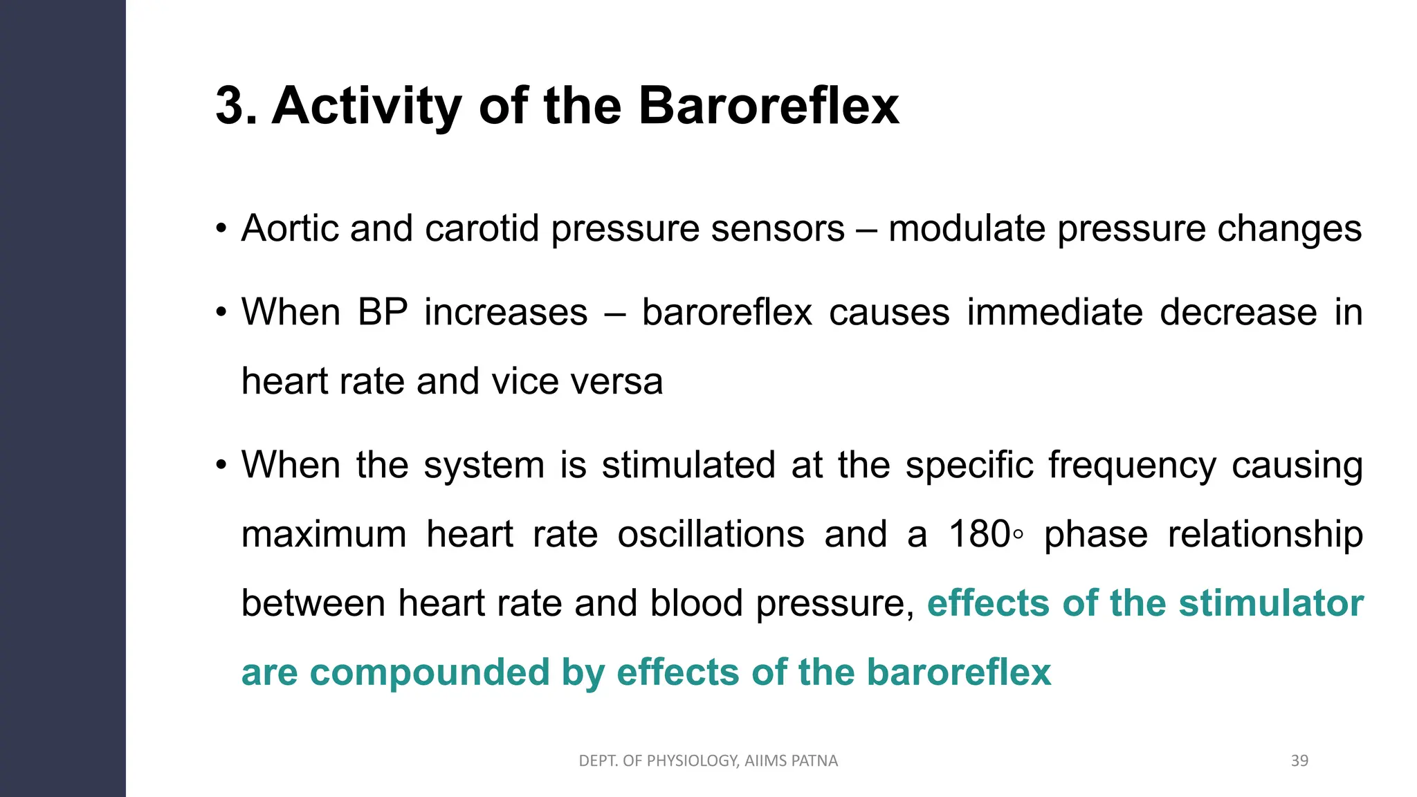 3. Activity of the Baroreflex
• Aortic and carotid pressure sensors – modulate pressure changes
• When BP increases – baroreflex causes immediate decrease in
heart rate and vice versa
• When the system is stimulated at the specific frequency causing
maximum heart rate oscillations and a 180◦ phase relationship
between heart rate and blood pressure, effects of the stimulator
are compounded by effects of the baroreflex
39
DEPT. OF PHYSIOLOGY, AIIMS PATNA
 