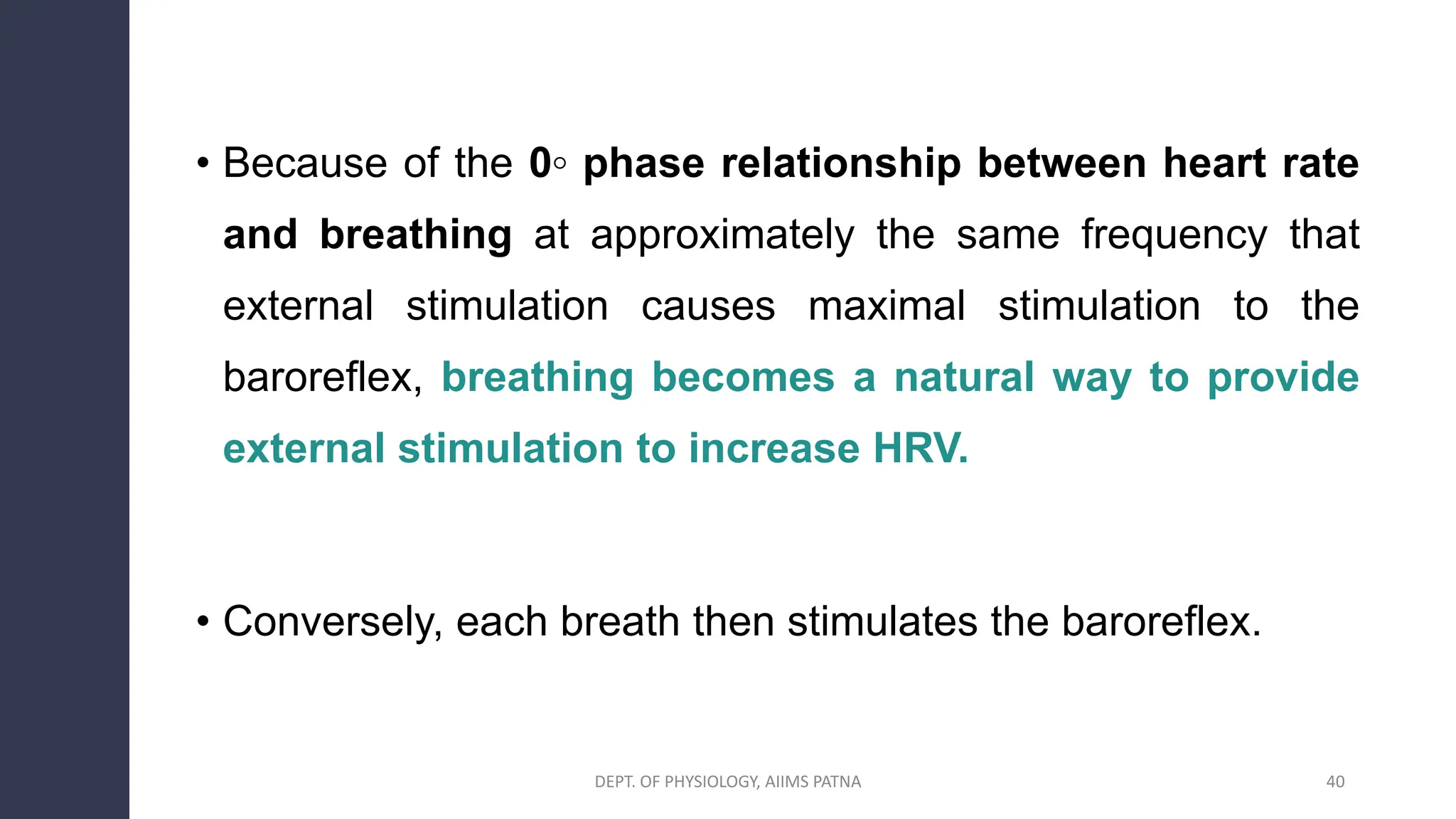 • Because of the 0◦ phase relationship between heart rate
and breathing at approximately the same frequency that
external stimulation causes maximal stimulation to the
baroreflex, breathing becomes a natural way to provide
external stimulation to increase HRV.
• Conversely, each breath then stimulates the baroreflex.
40
DEPT. OF PHYSIOLOGY, AIIMS PATNA
 