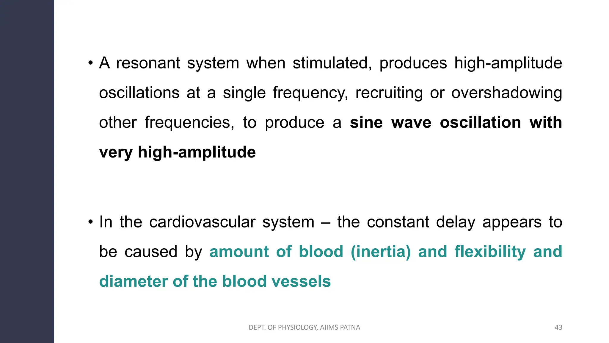 • A resonant system when stimulated, produces high-amplitude
oscillations at a single frequency, recruiting or overshadowing
other frequencies, to produce a sine wave oscillation with
very high-amplitude
• In the cardiovascular system – the constant delay appears to
be caused by amount of blood (inertia) and flexibility and
diameter of the blood vessels
43
DEPT. OF PHYSIOLOGY, AIIMS PATNA
 