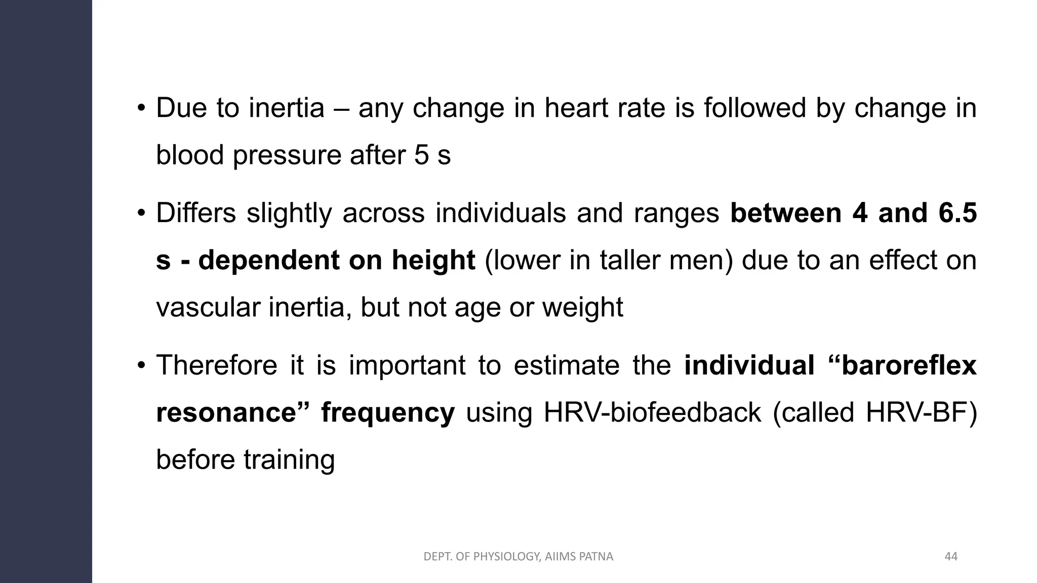 • Due to inertia – any change in heart rate is followed by change in
blood pressure after 5 s
• Differs slightly across individuals and ranges between 4 and 6.5
s - dependent on height (lower in taller men) due to an effect on
vascular inertia, but not age or weight
• Therefore it is important to estimate the individual “baroreflex
resonance” frequency using HRV-biofeedback (called HRV-BF)
before training
44
DEPT. OF PHYSIOLOGY, AIIMS PATNA
 