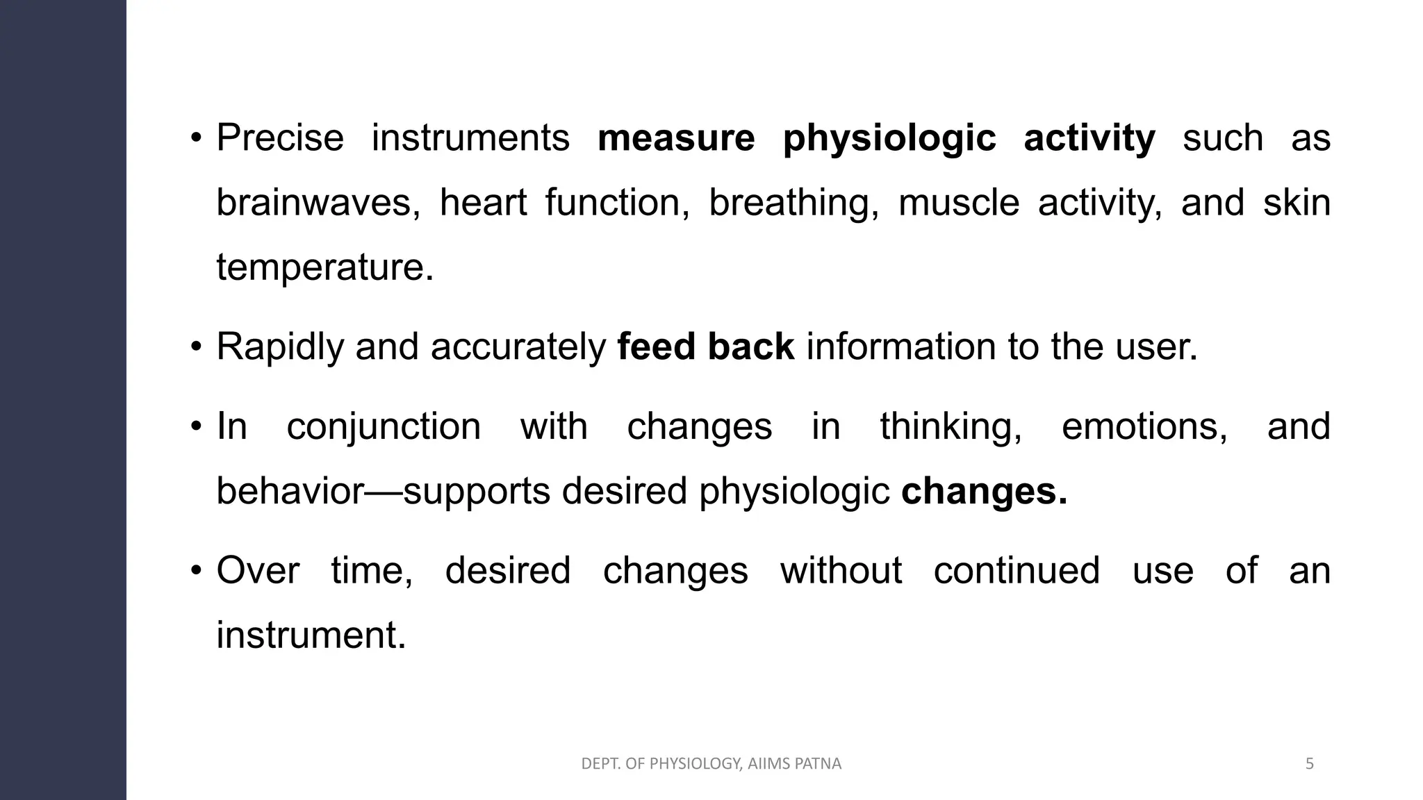 • Precise instruments measure physiologic activity such as
brainwaves, heart function, breathing, muscle activity, and skin
temperature.
• Rapidly and accurately feed back information to the user.
• In conjunction with changes in thinking, emotions, and
behavior—supports desired physiologic changes.
• Over time, desired changes without continued use of an
instrument.
DEPT. OF PHYSIOLOGY, AIIMS PATNA 5
 