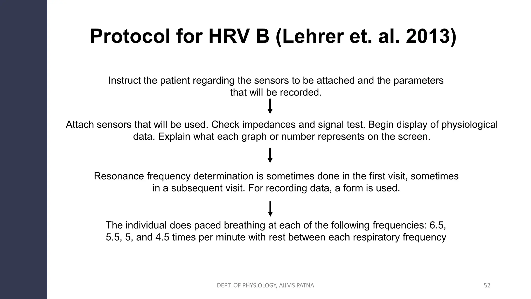 Protocol for HRV B (Lehrer et. al. 2013)
Instruct the patient regarding the sensors to be attached and the parameters
that will be recorded.
Attach sensors that will be used. Check impedances and signal test. Begin display of physiological
data. Explain what each graph or number represents on the screen.
Resonance frequency determination is sometimes done in the first visit, sometimes
in a subsequent visit. For recording data, a form is used.
The individual does paced breathing at each of the following frequencies: 6.5,
5.5, 5, and 4.5 times per minute with rest between each respiratory frequency
DEPT. OF PHYSIOLOGY, AIIMS PATNA 52
 