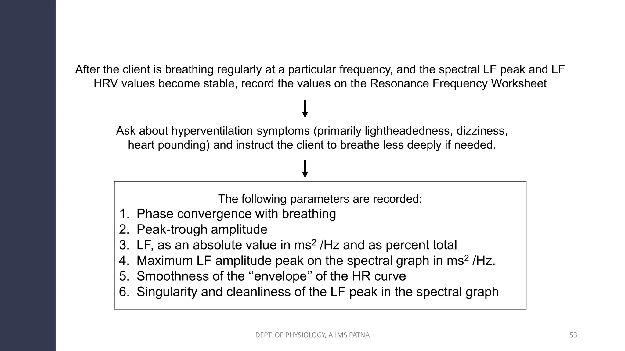 After the client is breathing regularly at a particular frequency, and the spectral LF peak and LF
HRV values become stable, record the values on the Resonance Frequency Worksheet
Ask about hyperventilation symptoms (primarily lightheadedness, dizziness,
heart pounding) and instruct the client to breathe less deeply if needed.
The following parameters are recorded:
1. Phase convergence with breathing
2. Peak-trough amplitude
3. LF, as an absolute value in ms2 /Hz and as percent total
4. Maximum LF amplitude peak on the spectral graph in ms2 /Hz.
5. Smoothness of the ‘‘envelope’’ of the HR curve
6. Singularity and cleanliness of the LF peak in the spectral graph
DEPT. OF PHYSIOLOGY, AIIMS PATNA 53
 