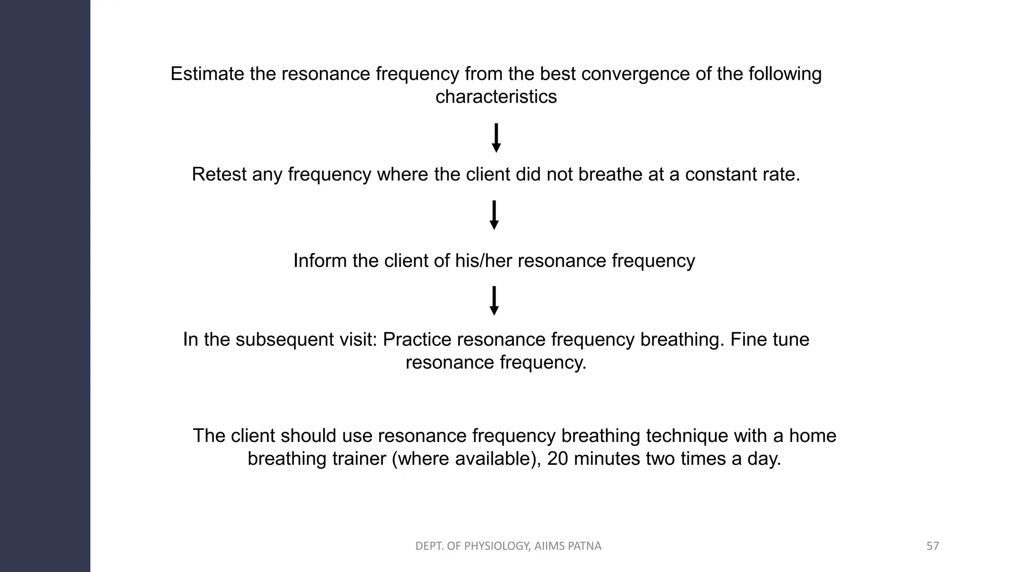 Estimate the resonance frequency from the best convergence of the following
characteristics
Retest any frequency where the client did not breathe at a constant rate.
Inform the client of his/her resonance frequency
The client should use resonance frequency breathing technique with a home
breathing trainer (where available), 20 minutes two times a day.
In the subsequent visit: Practice resonance frequency breathing. Fine tune
resonance frequency.
DEPT. OF PHYSIOLOGY, AIIMS PATNA 57
 