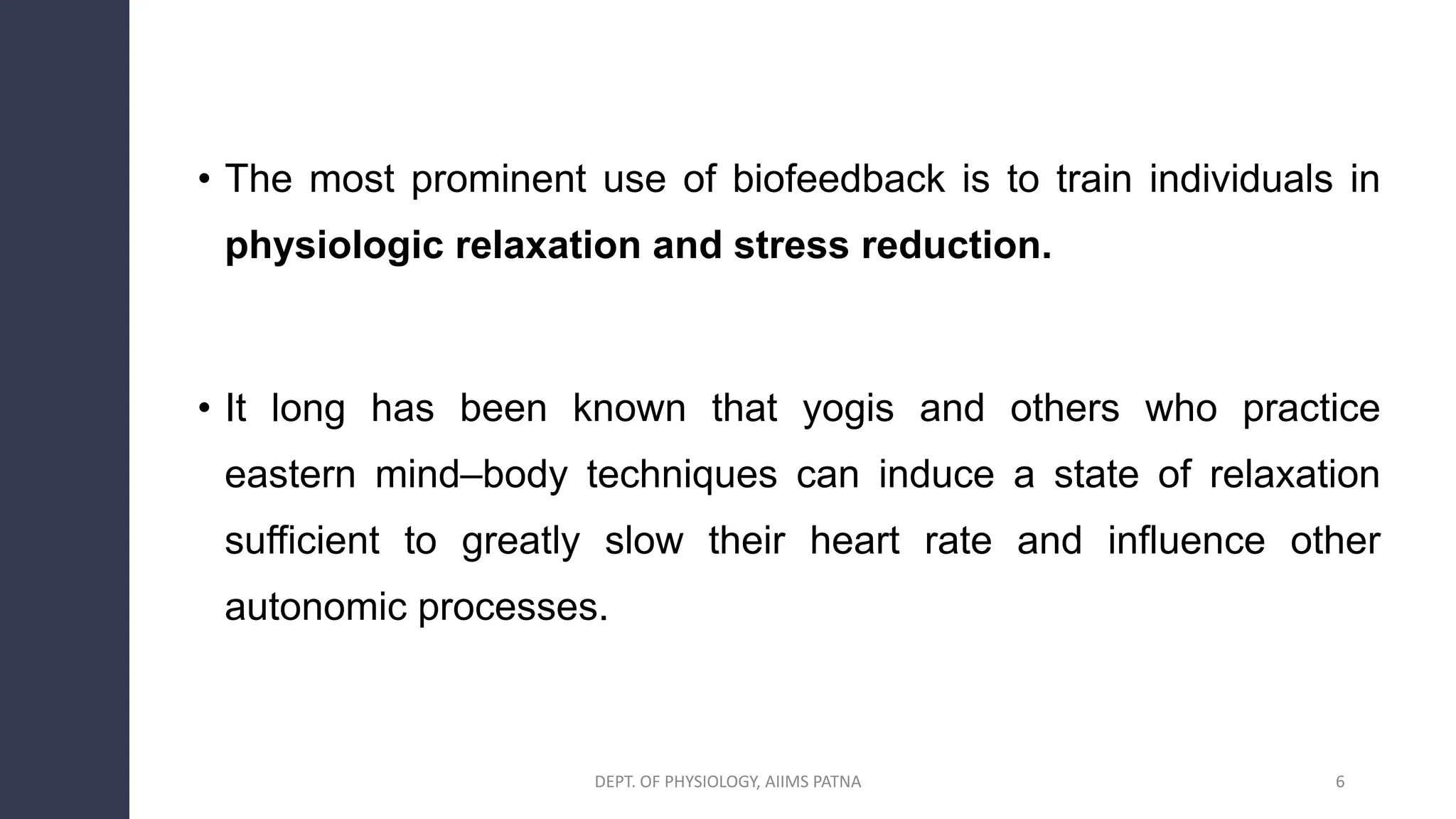 • The most prominent use of biofeedback is to train individuals in
physiologic relaxation and stress reduction.
• It long has been known that yogis and others who practice
eastern mind–body techniques can induce a state of relaxation
sufficient to greatly slow their heart rate and influence other
autonomic processes.
DEPT. OF PHYSIOLOGY, AIIMS PATNA 6
 