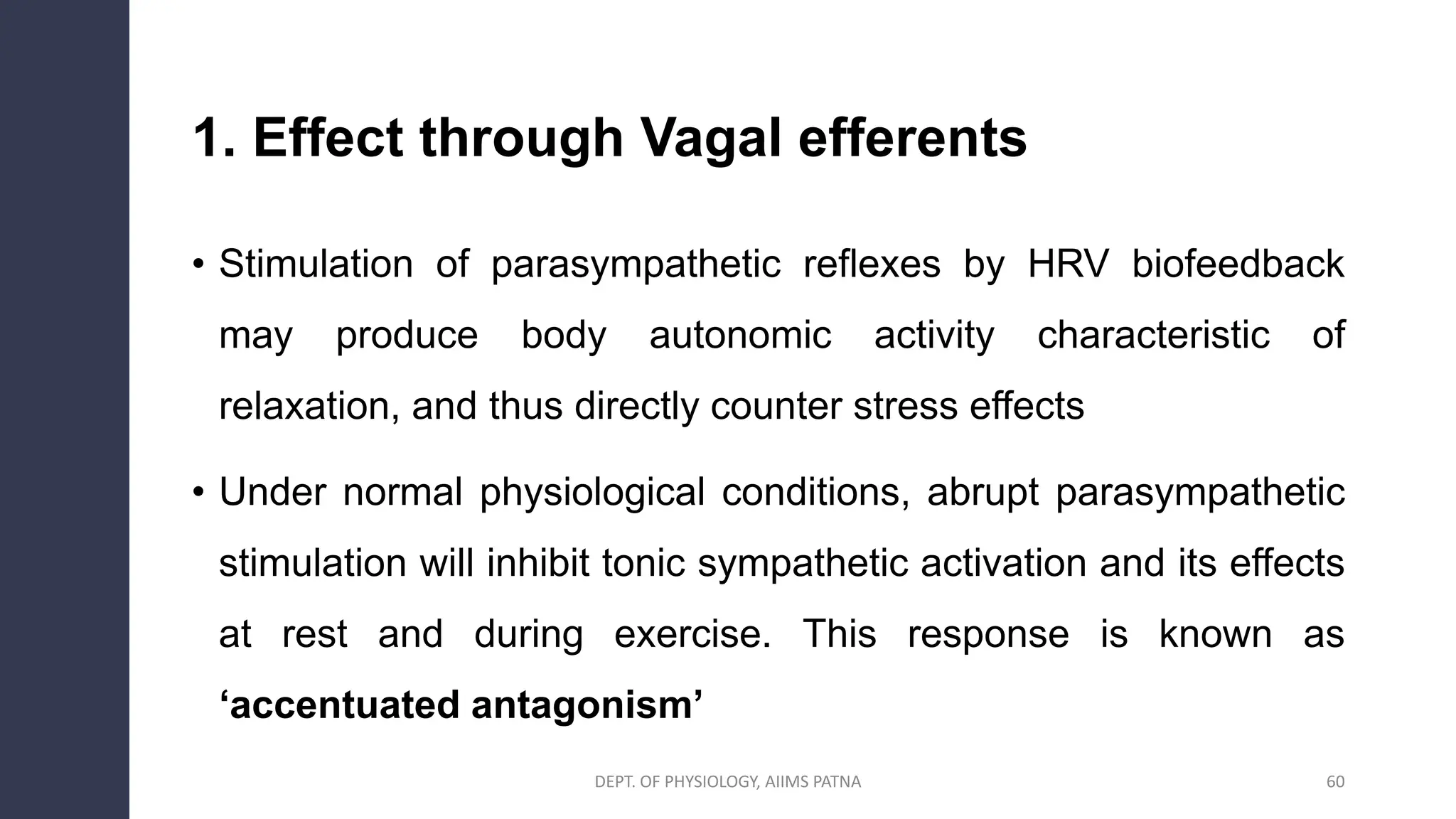 1. Effect through Vagal efferents
• Stimulation of parasympathetic reflexes by HRV biofeedback
may produce body autonomic activity characteristic of
relaxation, and thus directly counter stress effects
• Under normal physiological conditions, abrupt parasympathetic
stimulation will inhibit tonic sympathetic activation and its effects
at rest and during exercise. This response is known as
‘accentuated antagonism’
DEPT. OF PHYSIOLOGY, AIIMS PATNA 60
 