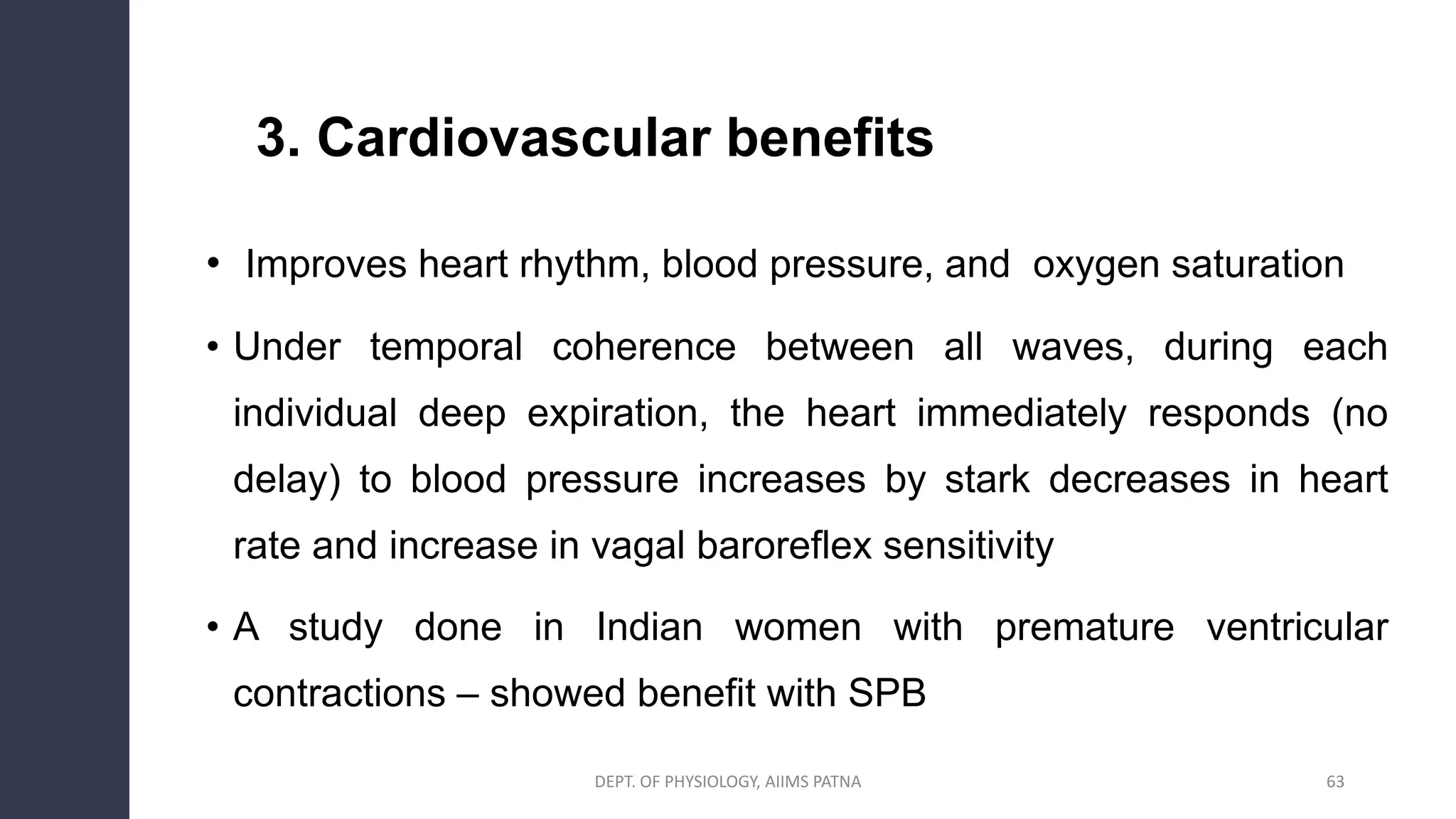 3. Cardiovascular benefits
• Improves heart rhythm, blood pressure, and oxygen saturation
• Under temporal coherence between all waves, during each
individual deep expiration, the heart immediately responds (no
delay) to blood pressure increases by stark decreases in heart
rate and increase in vagal baroreflex sensitivity
• A study done in Indian women with premature ventricular
contractions – showed benefit with SPB
DEPT. OF PHYSIOLOGY, AIIMS PATNA 63
 