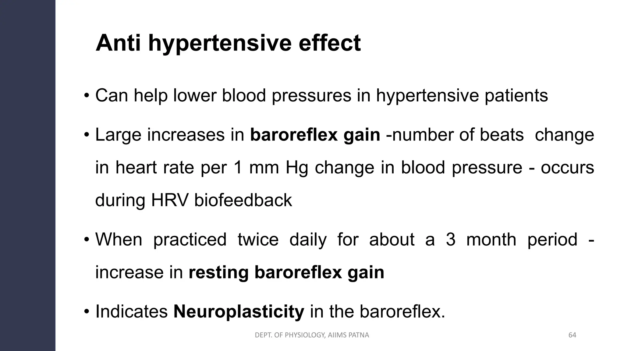 • Can help lower blood pressures in hypertensive patients
• Large increases in baroreflex gain -number of beats change
in heart rate per 1 mm Hg change in blood pressure - occurs
during HRV biofeedback
• When practiced twice daily for about a 3 month period -
increase in resting baroreflex gain
• Indicates Neuroplasticity in the baroreflex.
64
Anti hypertensive effect
DEPT. OF PHYSIOLOGY, AIIMS PATNA
 