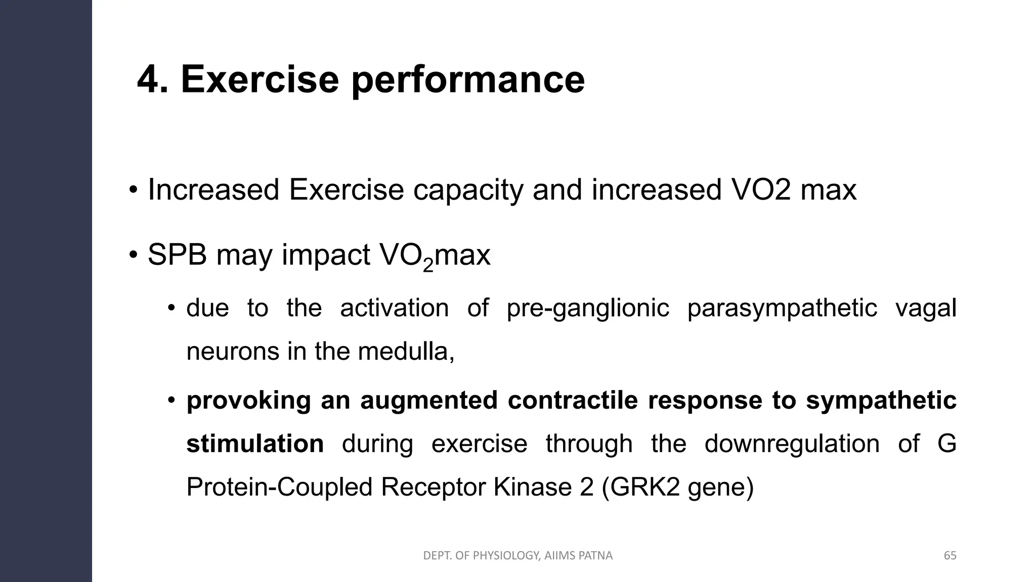 4. Exercise performance
• Increased Exercise capacity and increased VO2 max
• SPB may impact VO2max
• due to the activation of pre-ganglionic parasympathetic vagal
neurons in the medulla,
• provoking an augmented contractile response to sympathetic
stimulation during exercise through the downregulation of G
Protein-Coupled Receptor Kinase 2 (GRK2 gene)
DEPT. OF PHYSIOLOGY, AIIMS PATNA 65
 