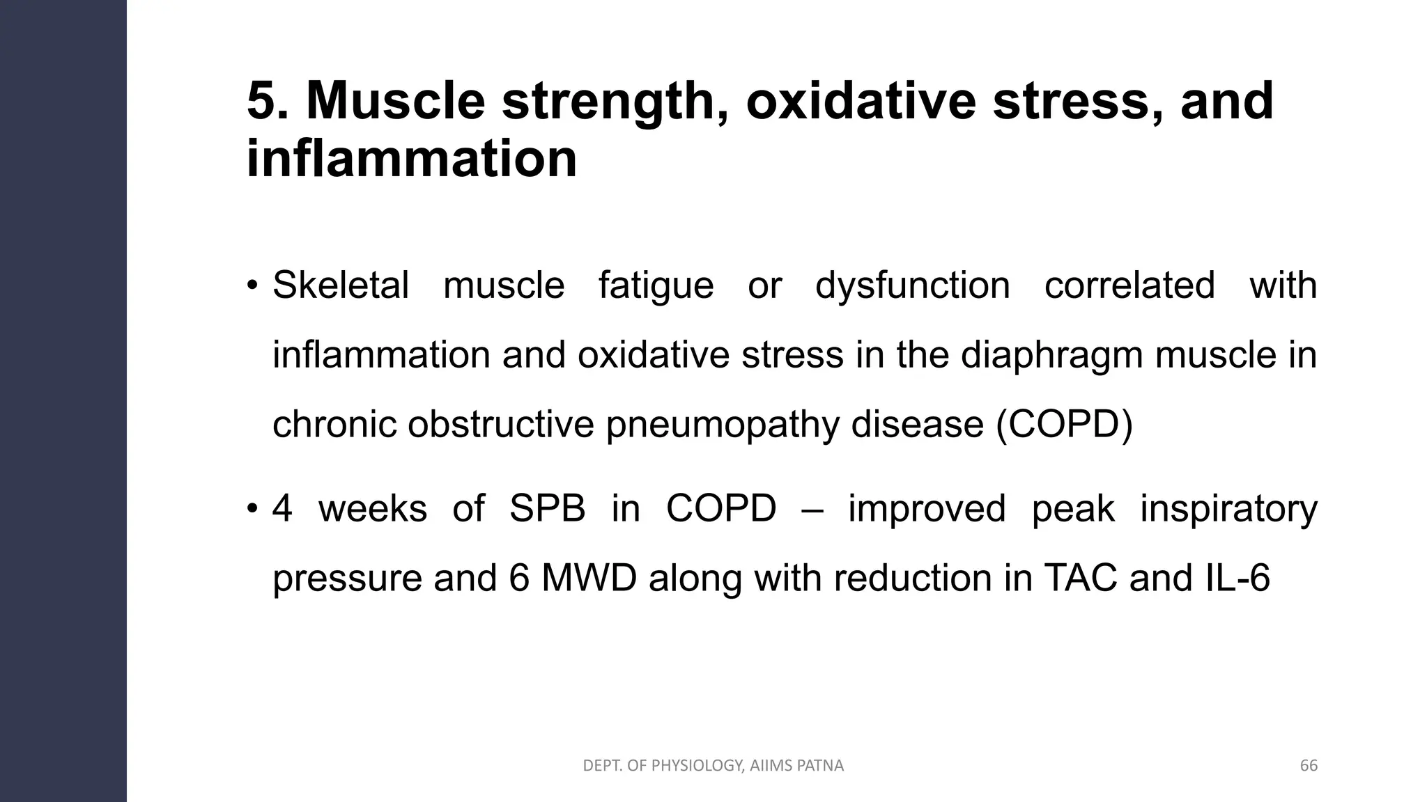 5. Muscle strength, oxidative stress, and
inflammation
• Skeletal muscle fatigue or dysfunction correlated with
inflammation and oxidative stress in the diaphragm muscle in
chronic obstructive pneumopathy disease (COPD)
• 4 weeks of SPB in COPD – improved peak inspiratory
pressure and 6 MWD along with reduction in TAC and IL-6
DEPT. OF PHYSIOLOGY, AIIMS PATNA 66
 