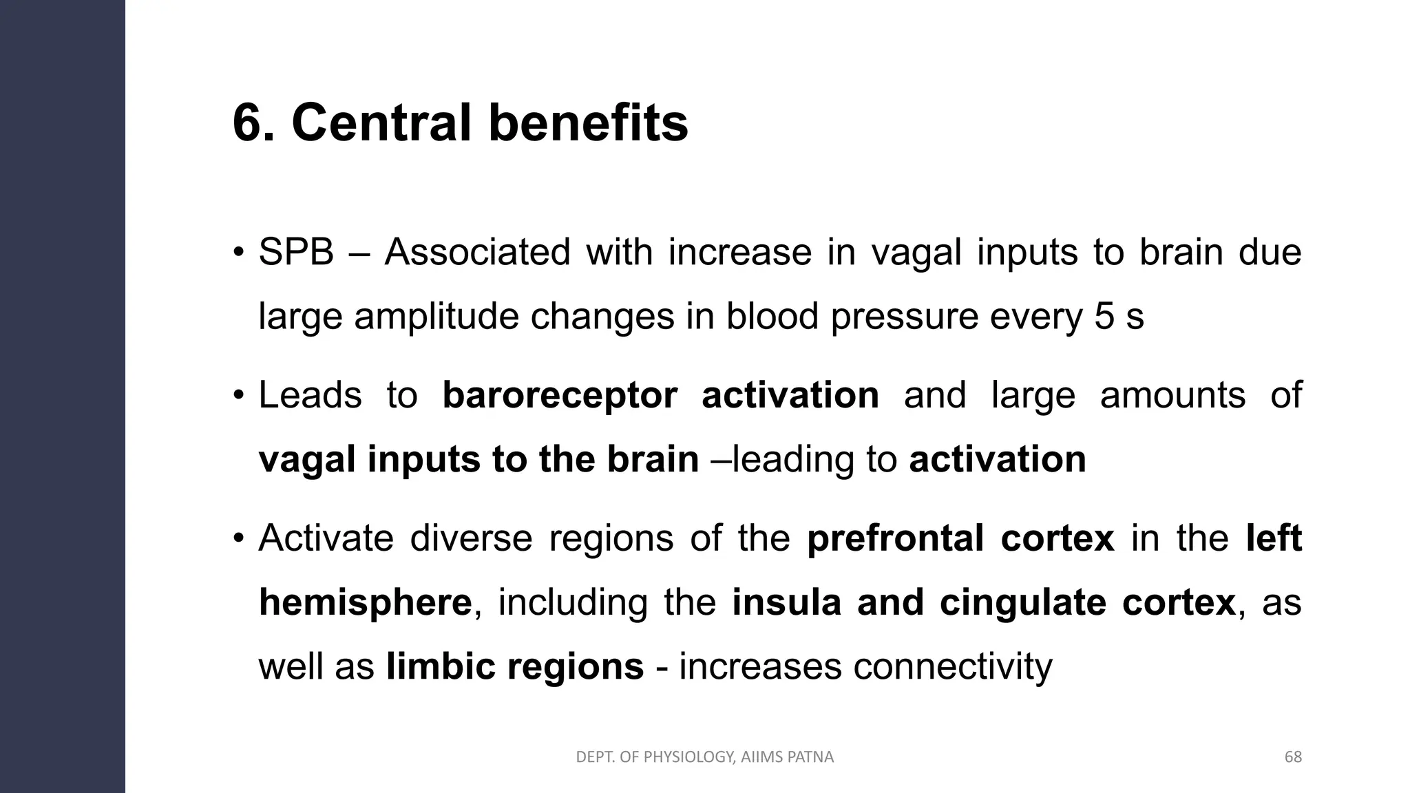 6. Central benefits
• SPB – Associated with increase in vagal inputs to brain due
large amplitude changes in blood pressure every 5 s
• Leads to baroreceptor activation and large amounts of
vagal inputs to the brain –leading to activation
• Activate diverse regions of the prefrontal cortex in the left
hemisphere, including the insula and cingulate cortex, as
well as limbic regions - increases connectivity
DEPT. OF PHYSIOLOGY, AIIMS PATNA 68
 
