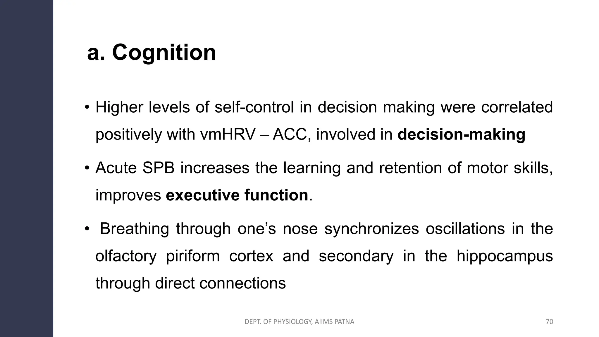 a. Cognition
• Higher levels of self-control in decision making were correlated
positively with vmHRV – ACC, involved in decision-making
• Acute SPB increases the learning and retention of motor skills,
improves executive function.
• Breathing through one’s nose synchronizes oscillations in the
olfactory piriform cortex and secondary in the hippocampus
through direct connections
70
DEPT. OF PHYSIOLOGY, AIIMS PATNA
 